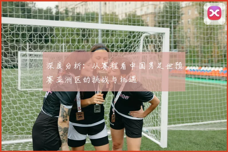 深度分析：从赛程看中国男足世预赛亚洲区的挑战与机遇
