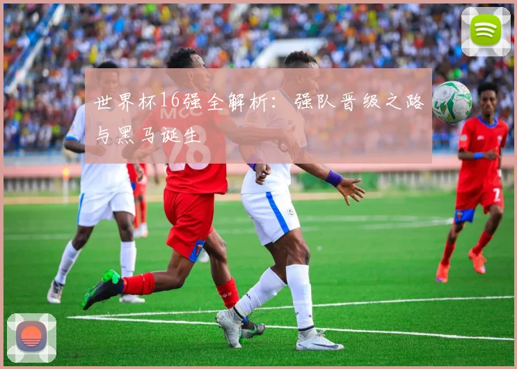 世界杯16强全解析：强队晋级之路与黑马诞生